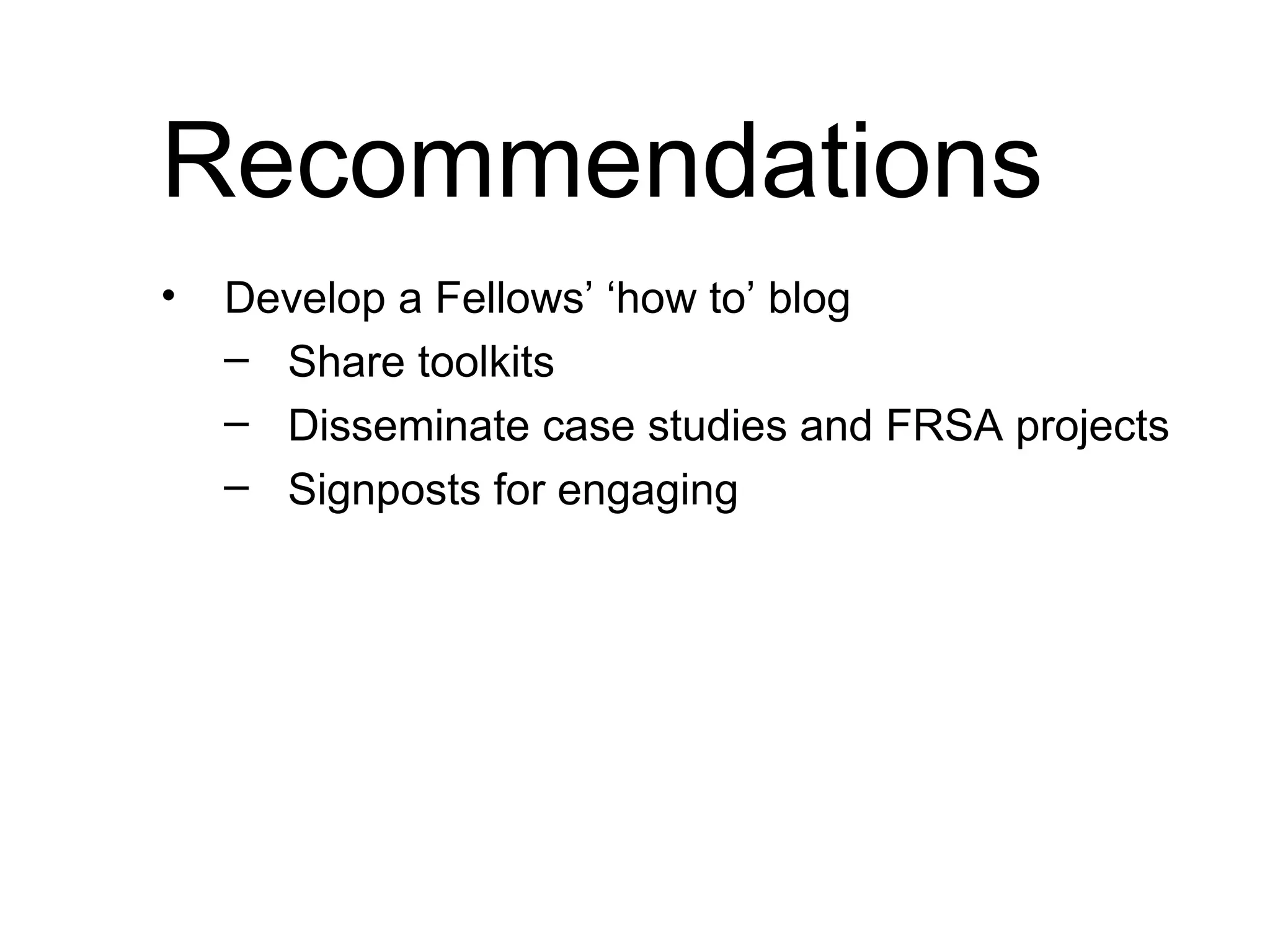 Recommendations Develop a Fellows’ ‘how to’ blog Share toolkits Disseminate case studies and FRSA projects Signposts for engaging (dashboard) Use back channels more effectively to engage with RSA activities (eg: using Twitter for events, encourage fellows to comment on each others’ blogs)