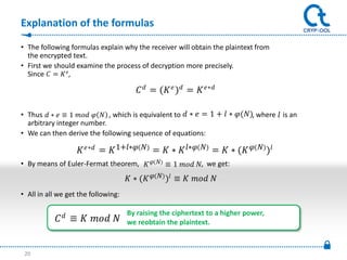 Explanation of the formulas

• The following formulas explain why the receiver will obtain the plaintext from
  the encrypted text.
• First we should examine the process of decryption more precisely.
  Since  =  ,

                                          = (  ) =  ∗

• Thus  ∗  ≡ 1    , which is equivalent to  ∗  = 1 +  ∗ (), = 1 +  ∗ ()
                 .                                                            ∗  where is an
  arbitrary integer number.
• We can then derive the following sequence of equations:

                    ∗ =  1+∗  =  ∗  ∗  =  ∗ (   )
• By means of Euler-Fermat theorem,    ≡ 1  , we get:
                                      ∗ (   ) ≡   
• All in all we get the following:

                                   By raising the ciphertext to a higher power,
            ≡            we reobtain the plaintext.



 20
 