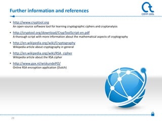 Further information and references

• http://www.cryptool.org
  An open-source software tool for learning cryptographic ciphers and cryptanalysis

• http://cryptool.org/download/CrypToolScript-en.pdf
  A thorough script with more information about the mathematical aspects of cryptography

• http://en.wikipedia.org/wiki/Cryptography
  Wikipedia article about cryptography in general

• http://en.wikipedia.org/wiki/RSA_cipher
  Wikipedia article about the RSA cipher

• http://www.gax.nl/wiskundePO/
  Online RSA encryption application (Dutch)




 23
 