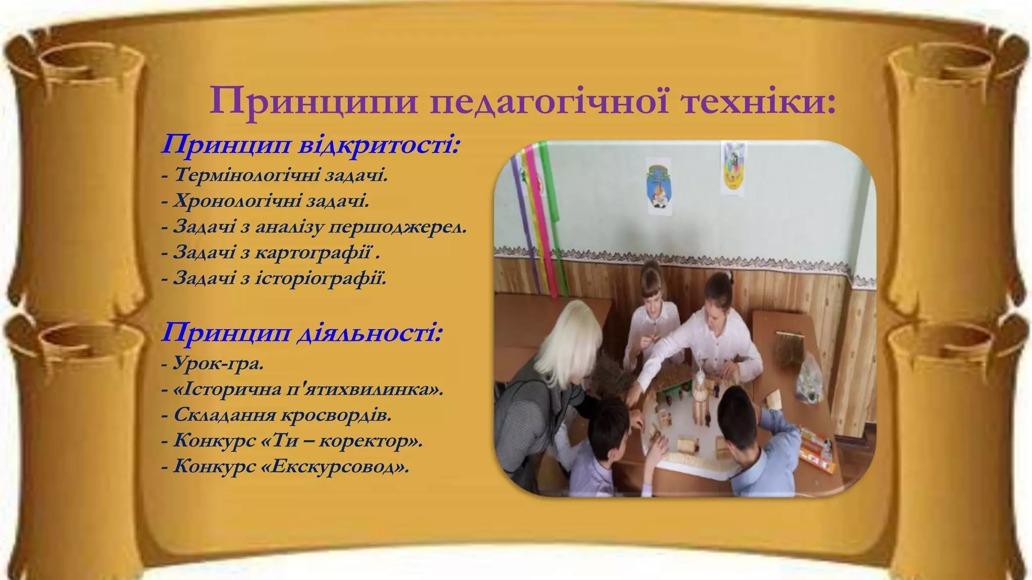 Принципи педагогічної техніки:
Принцип відкритості:
- Термінологічні задачі.
- Хронологічні задачі.
- Задачі з аналізу першоджерел.
- Задачі з картографії .
- Задачі з історіографії.
Принцип діяльності:
- Урок-гра.
- «Історична п'ятихвилинка».
- Складання кросвордів.
- Конкурс «Ти – коректор».
- Конкурс «Екскурсовод».
 