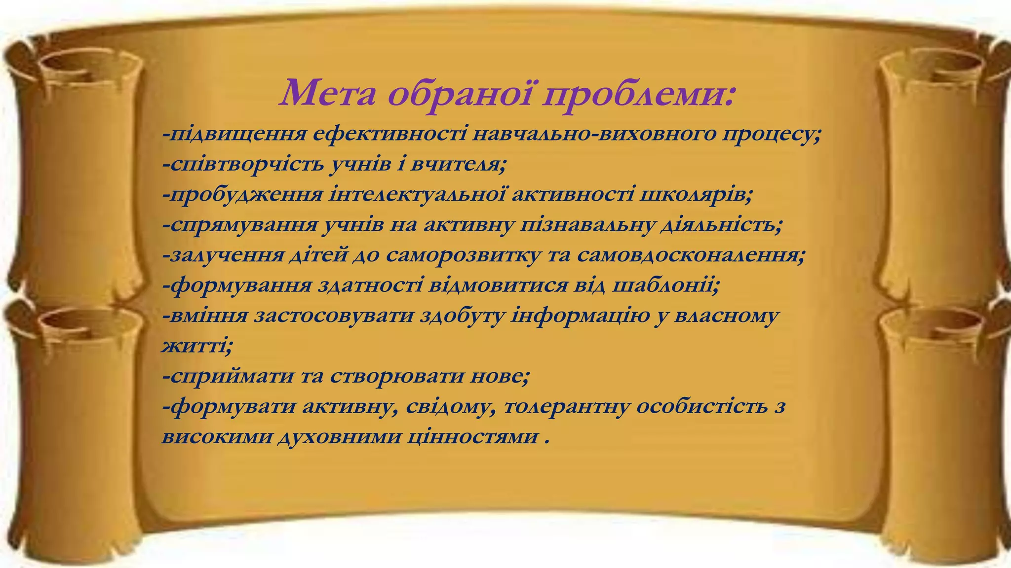 Мета обраної проблеми:
-підвищення ефективності навчально-виховного процесу;
-співтворчість учнів і вчителя;
-пробудження інтелектуальної активності школярів;
-спрямування учнів на активну пізнавальну діяльність;
-залучення дітей до саморозвитку та самовдосконалення;
-формування здатності відмовитися від шаблоніі;
-вміння застосовувати здобуту інформацію у власному
житті;
-сприймати та створювати нове;
-формувати активну, свідому, толерантну особистість з
високими духовними цінностями .
 