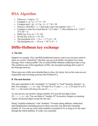 RSA Algorithm
 Choose p = 3 and q = 11
 Compute n = p * q = 3 * 11 = 33
 Compute φ(n) = (p - 1) * (q - 1) = 2 * 10 = 20
 Choose e such that 1 < e < φ(n) and e and n are coprime. Let e = 7
 Compute a value for d such that (d * e) % φ(n) = 1. One solution is d = 3 [(3 *
7) % 20 = 1]
 Public key is (e, n) => (7, 33)
 Private key is (d, n) => (3, 33)
 The encryption of m = 2 is c = 27
% 33 = 29
 The decryption of c = 29 is m = 293
% 33 = 2
Diffie-Hellman key exchange
A. The idea
Suppose two people, Alice and Bob [traditional names], want to use insecure email to
agree on a secret "shared key" that they can use to do further encryption for a long
message. How is that possible? The so-called Diffie-Hellman method provides a way.
This method is one of the ingredients of SSL, the encryption package that is part of
the Netscape browser.
These notes are a little more detailed than in class, for clarity, but on the exam you are
responsible only for doing exercises like Problem 8.2.
B. The mod function
The main ingredient is the "remainder" or "modulo" or "mod" function, denoted % in
Perl. For example, 25%10 is 5 (say "25 mod 10 is 5") and 25%16 is 9 ("25 mod 16 is 9").
For n%10, the result will always be one of 0,1,...,9.
As you can see, any positive integer modulo 10 is just the last digit in base
10: 1537%10 is 7, etc. You can think of "modulo 10" for positive integers as meaning
"ignore all decimal digits except the last one".
Doing "modular arithmetic" with "modulus" 10 means doing addition, subtraction,
and multiplication (including powers) where you only care about the remainder
modulo 10. You can use some other modulus m instead of 10, as long as it's the same
through the whole problem. It works very smoothly.
 