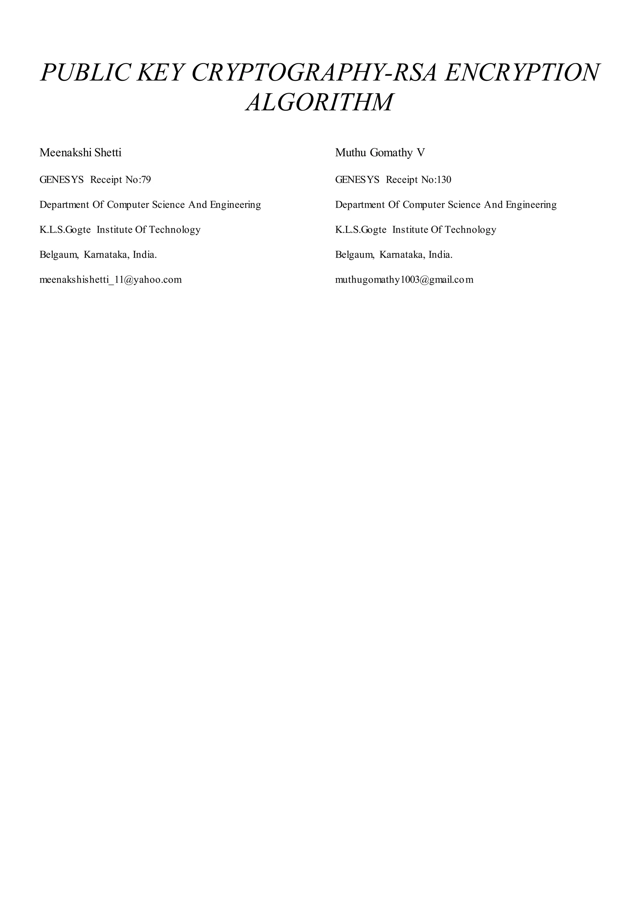 PUBLIC KEY CRYPTOGRAPHY-RSA ENCRYPTION 
ALGORITHM 
Meenakshi Shetti 
GENESYS Receipt No:79 
Department Of Computer Science And Engineering 
K.L.S.Gogte Institute Of Technology 
Belgaum, Karnataka, India. 
meenakshishetti_11@yahoo.com 
Muthu Gomathy V 
GENESYS Receipt No:130 
Department Of Computer Science And Engineering 
K.L.S.Gogte Institute Of Technology 
Belgaum, Karnataka, India. 
muthugomathy1003@gmail.com 
 