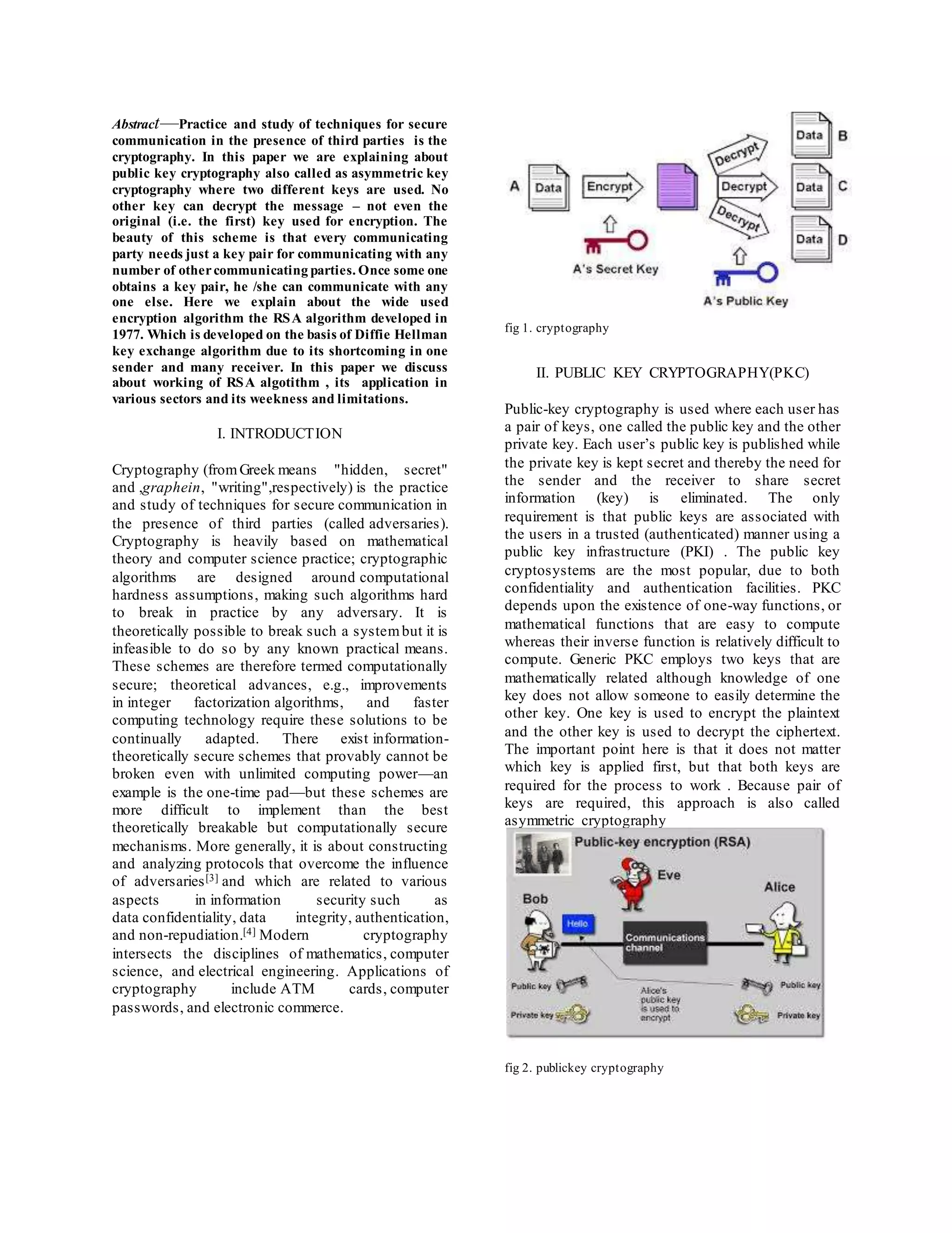 Abstract—Practice and study of techniques for secure 
communication in the presence of third parties is the 
cryptography. In this paper we are explaining about 
public key cryptography also called as asymmetric key 
cryptography where two different keys are used. No 
other key can decrypt the message – not even the 
original (i.e. the first) key used for encryption. The 
beauty of this scheme is that every communicating 
party needs just a key pair for communicating with any 
number of other communicating parties. Once some one 
obtains a key pair, he /she can communicate with any 
one else. Here we explain about the wide used 
encryption algorithm the RSA algorithm developed in 
1977. Which is developed on the basis of Diffie Hellman 
key exchange algorithm due to its shortcoming in one 
sender and many receiver. In this paper we discuss 
about working of RSA algotithm , its application in 
various sectors and its weekness and limitations. 
I. INTRODUCTION 
Cryptography (from Greek means "hidden, secret" 
and ,graphein, "writing",respectively) is the practice 
and study of techniques for secure communication in 
the presence of third parties (called adversaries). 
Cryptography is heavily based on mathematical 
theory and computer science practice; cryptographic 
algorithms are designed around computational 
hardness assumptions , making such algorithms hard 
to break in practice by any adversary. It is 
theoretically possible to break such a system but it is 
infeasible to do so by any known practical means. 
These schemes are therefore termed computationally 
secure; theoretical advances, e.g., improvements 
in integer factorization algorithms, and faster 
computing technology require these solutions to be 
continually adapted. There exist information-theoretically 
secure schemes that provably cannot be 
broken even with unlimited computing power—an 
example is the one-time pad—but these schemes are 
more difficult to implement than the best 
theoretically breakable but computationally secure 
mechanisms. More generally, it is about constructing 
and analyzing protocols that overcome the influence 
of adversaries[3] and which are related to various 
aspects in information security such as 
data confidentiality, data integrity, authentication, 
and non-repudiation.[4] Modern cryptography 
intersects the disciplines of mathematics, computer 
science, and electrical engineering. Applications of 
cryptography include ATM cards, computer 
passwords, and electronic commerce. 
fig 1. cryptography 
II. PUBLIC KEY CRYPTOGRAPHY(PKC) 
Public-key cryptography is used where each user has 
a pair of keys, one called the public key and the other 
private key. Each user’s public key is published while 
the private key is kept secret and thereby the need for 
the sender and the receiver to share secret 
information (key) is eliminated. The only 
requirement is that public keys are associated with 
the users in a trusted (authenticated) manner using a 
public key infrastructure (PKI) . The public key 
cryptosystems are the most popular, due to both 
confidentiality and authentication facilities. PKC 
depends upon the existence of one-way functions, or 
mathematical functions that are easy to compute 
whereas their inverse function is relatively difficult to 
compute. Generic PKC employs two keys that are 
mathematically related although knowledge of one 
key does not allow someone to easily determine the 
other key. One key is used to encrypt the plaintext 
and the other key is used to decrypt the ciphertext. 
The important point here is that it does not matter 
which key is applied first, but that both keys are 
required for the process to work . Because pair of 
keys are required, this approach is also called 
asymmetric cryptography 
fig 2. publickey cryptography 
 