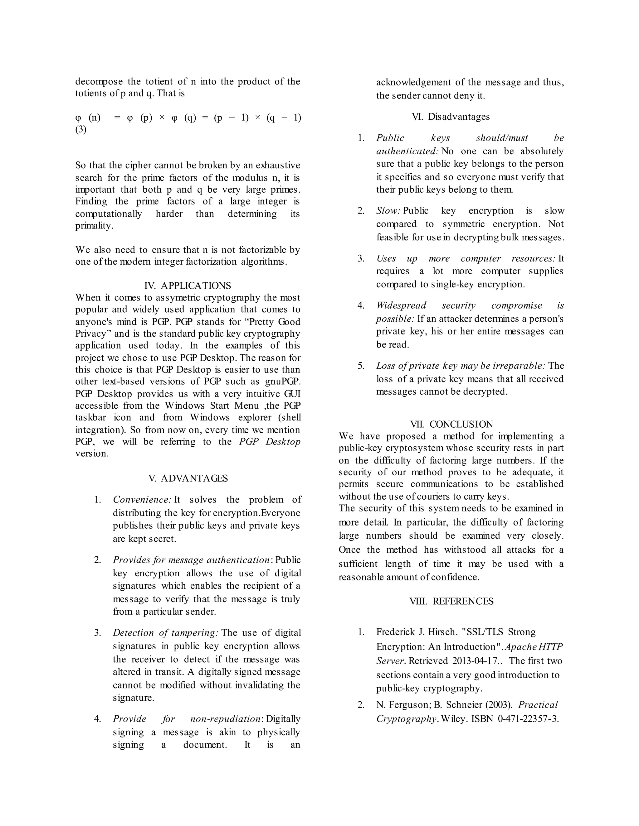 decompose the totient of n into the product of the 
totients of p and q. That is 
φ (n) = φ (p) × φ (q) = (p − 1) × (q − 1) 
(3) 
So that the cipher cannot be broken by an exhaustive 
search for the prime factors of the modulus n, it is 
important that both p and q be very large primes. 
Finding the prime factors of a large integer is 
computationally harder than determining its 
primality. 
We also need to ensure that n is not factorizable by 
one of the modern integer factorization algorithms. 
IV. APPLICATIONS 
When it comes to assymetric cryptography the most 
popular and widely used application that comes to 
anyone's mind is PGP. PGP stands for “Pretty Good 
Privacy” and is the standard public key cryptography 
application used today. In the examples of this 
project we chose to use PGP Desktop. The reason for 
this choice is that PGP Desktop is easier to use than 
other text-based versions of PGP such as gnuPGP. 
PGP Desktop provides us with a very intuitive GUI 
accessible from the Windows Start Menu ,the PGP 
taskbar icon and from Windows explorer (shell 
integration). So from now on, every time we mention 
PGP, we will be referring to the PGP Desktop 
version. 
V. ADVANTAGES 
1. Convenience: It solves the problem of 
distributing the key for encryption.Everyone 
publishes their public keys and private keys 
are kept secret. 
2. Provides for message authentication: Public 
key encryption allows the use of digital 
signatures which enables the recipient of a 
message to verify that the message is truly 
from a particular sender. 
3. Detection of tampering: The use of digital 
signatures in public key encryption allows 
the receiver to detect if the message was 
altered in transit. A digitally signed message 
cannot be modified without invalidating the 
signature. 
4. Provide for non-repudiation: Digitally 
signing a message is akin to physically 
signing a document. It is an 
acknowledgement of the message and thus, 
the sender cannot deny it. 
VI. Disadvantages 
1. Public keys should/must be 
authenticated: No one can be absolutely 
sure that a public key belongs to the person 
it specifies and so everyone must verify that 
their public keys belong to them. 
2. Slow: Public key encryption is slow 
compared to symmetric encryption. Not 
feasible for use in decrypting bulk messages. 
3. Uses up more computer resources: It 
requires a lot more computer supplies 
compared to single-key encryption. 
4. Widespread security compromise is 
possible: If an attacker determines a person's 
private key, his or her entire messages can 
be read. 
5. Loss of private key may be irreparable: The 
loss of a private key means that all received 
messages cannot be decrypted. 
VII. CONCLUSION 
We have proposed a method for implementing a 
public-key cryptosystem whose security rests in part 
on the difficulty of factoring large numbers. If the 
security of our method proves to be adequate, it 
permits secure communications to be established 
without the use of couriers to carry keys. 
The security of this system needs to be examined in 
more detail. In particular, the difficulty of factoring 
large numbers should be examined very closely. 
Once the method has withstood all attacks for a 
sufficient length of time it may be used with a 
reasonable amount of confidence. 
VIII. REFERENCES 
1. Frederick J. Hirsch. "SSL/TLS Strong 
Encryption: An Introduction". Apache HTTP 
Server. Retrieved 2013-04-17.. The first two 
sections contain a very good introduction to 
public-key cryptography. 
2. N. Ferguson; B. Schneier (2003). Practical 
Cryptography. Wiley. ISBN 0-471-22357-3. 
 