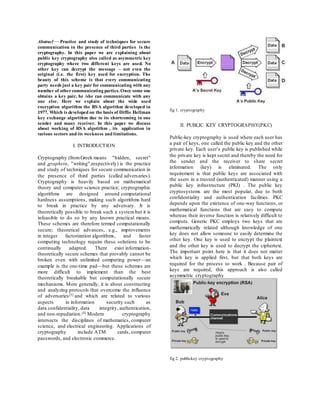 Abstract—Practice and study of techniques for secure 
communication in the presence of third parties is the 
cryptography. In this paper we are explaining about 
public key cryptography also called as asymmetric key 
cryptography where two different keys are used. No 
other key can decrypt the message – not even the 
original (i.e. the first) key used for encryption. The 
beauty of this scheme is that every communicating 
party needs just a key pair for communicating with any 
number of other communicating parties. Once some one 
obtains a key pair, he /she can communicate with any 
one else. Here we explain about the wide used 
encryption algorithm the RSA algorithm developed in 
1977. Which is developed on the basis of Diffie Hellman 
key exchange algorithm due to its shortcoming in one 
sender and many receiver. In this paper we discuss 
about working of RSA algotithm , its application in 
various sectors and its weekness and limitations. 
I. INTRODUCTION 
Cryptography (from Greek means "hidden, secret" 
and ,graphein, "writing",respectively) is the practice 
and study of techniques for secure communication in 
the presence of third parties (called adversaries). 
Cryptography is heavily based on mathematical 
theory and computer science practice; cryptographic 
algorithms are designed around computational 
hardness assumptions , making such algorithms hard 
to break in practice by any adversary. It is 
theoretically possible to break such a system but it is 
infeasible to do so by any known practical means. 
These schemes are therefore termed computationally 
secure; theoretical advances, e.g., improvements 
in integer factorization algorithms, and faster 
computing technology require these solutions to be 
continually adapted. There exist information-theoretically 
secure schemes that provably cannot be 
broken even with unlimited computing power—an 
example is the one-time pad—but these schemes are 
more difficult to implement than the best 
theoretically breakable but computationally secure 
mechanisms. More generally, it is about constructing 
and analyzing protocols that overcome the influence 
of adversaries[3] and which are related to various 
aspects in information security such as 
data confidentiality, data integrity, authentication, 
and non-repudiation.[4] Modern cryptography 
intersects the disciplines of mathematics, computer 
science, and electrical engineering. Applications of 
cryptography include ATM cards, computer 
passwords, and electronic commerce. 
fig 1. cryptography 
II. PUBLIC KEY CRYPTOGRAPHY(PKC) 
Public-key cryptography is used where each user has 
a pair of keys, one called the public key and the other 
private key. Each user’s public key is published while 
the private key is kept secret and thereby the need for 
the sender and the receiver to share secret 
information (key) is eliminated. The only 
requirement is that public keys are associated with 
the users in a trusted (authenticated) manner using a 
public key infrastructure (PKI) . The public key 
cryptosystems are the most popular, due to both 
confidentiality and authentication facilities. PKC 
depends upon the existence of one-way functions, or 
mathematical functions that are easy to compute 
whereas their inverse function is relatively difficult to 
compute. Generic PKC employs two keys that are 
mathematically related although knowledge of one 
key does not allow someone to easily determine the 
other key. One key is used to encrypt the plaintext 
and the other key is used to decrypt the ciphertext. 
The important point here is that it does not matter 
which key is applied first, but that both keys are 
required for the process to work . Because pair of 
keys are required, this approach is also called 
asymmetric cryptography 
fig 2. publickey cryptography 
 