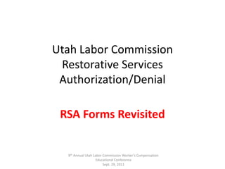 Utah Labor CommissionRestorative Services Authorization/Denial RSA Forms Revisited 9th Annual Utah Labor Commission Worker’s Compensation Educational Conference  Sept. 29, 2011 