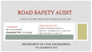 PRESEN TED BY:
PAWA N K U M A R ( 1 6 M 1 4 5 )
A D I T YA U PA D H AYAY ( 1 6 M 1 5 0 )
A M I T K U M A R ( 1 6 M 1 5 5 )
SAFETY AUDIT PROCESS FOR RURAL ROADS
GUIDED BY:
DR. SUNIL SHARMA,
Associate Prof. civil engg.
DEPARTMENT OF CIVIL ENGINEERING,
NIT HAMIRPUR 2016
 