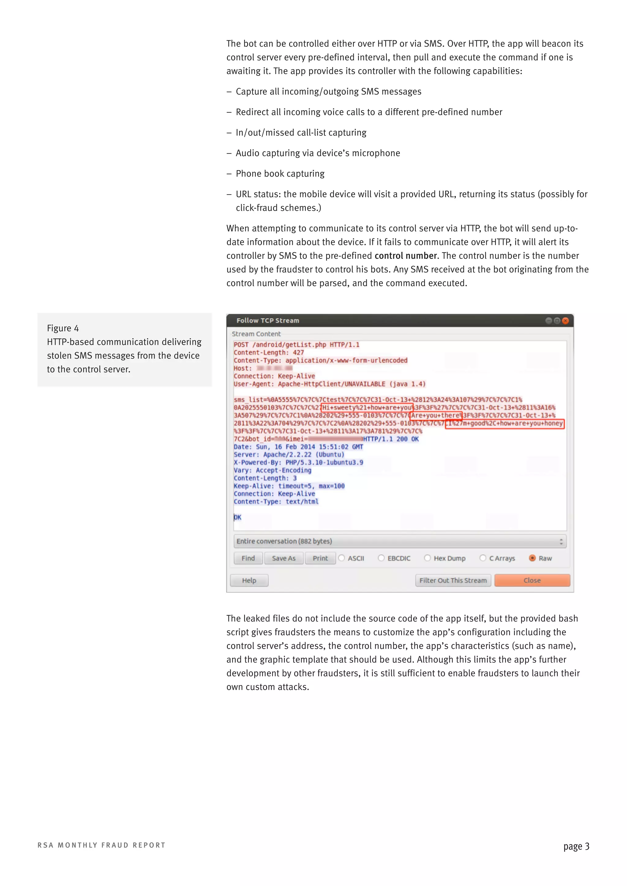 The bot can be controlled either over HTTP or via SMS. Over HTTP, the app will beacon its
control server every pre-defined interval, then pull and execute the command if one is
awaiting it. The app provides its controller with the following capabilities:
–– Capture all incoming/outgoing SMS messages
–– Redirect all incoming voice calls to a different pre-defined number
–– In/out/missed call-list capturing
–– Audio capturing via device’s microphone
–– Phone book capturing
––  RL status: the mobile device will visit a provided URL, returning its status (possibly for
U
click-fraud schemes.)
When attempting to communicate to its control server via HTTP, the bot will send up-todate information about the device. If it fails to communicate over HTTP, it will alert its
controller by SMS to the pre-defined control number. The control number is the number
used by the fraudster to control his bots. Any SMS received at the bot originating from the
control number will be parsed, and the command executed.

Figure 4
HTTP-based communication delivering
stolen SMS messages from the device
to the control server.

The leaked files do not include the source code of the app itself, but the provided bash
script gives fraudsters the means to customize the app’s configuration including the
control server’s address, the control number, the app’s characteristics (such as name),
and the graphic template that should be used. Although this limits the app’s further
development by other fraudsters, it is still sufficient to enable fraudsters to launch their
own custom attacks.

R S A M O N T H LY F R A U D R E P O R T

page 3

 