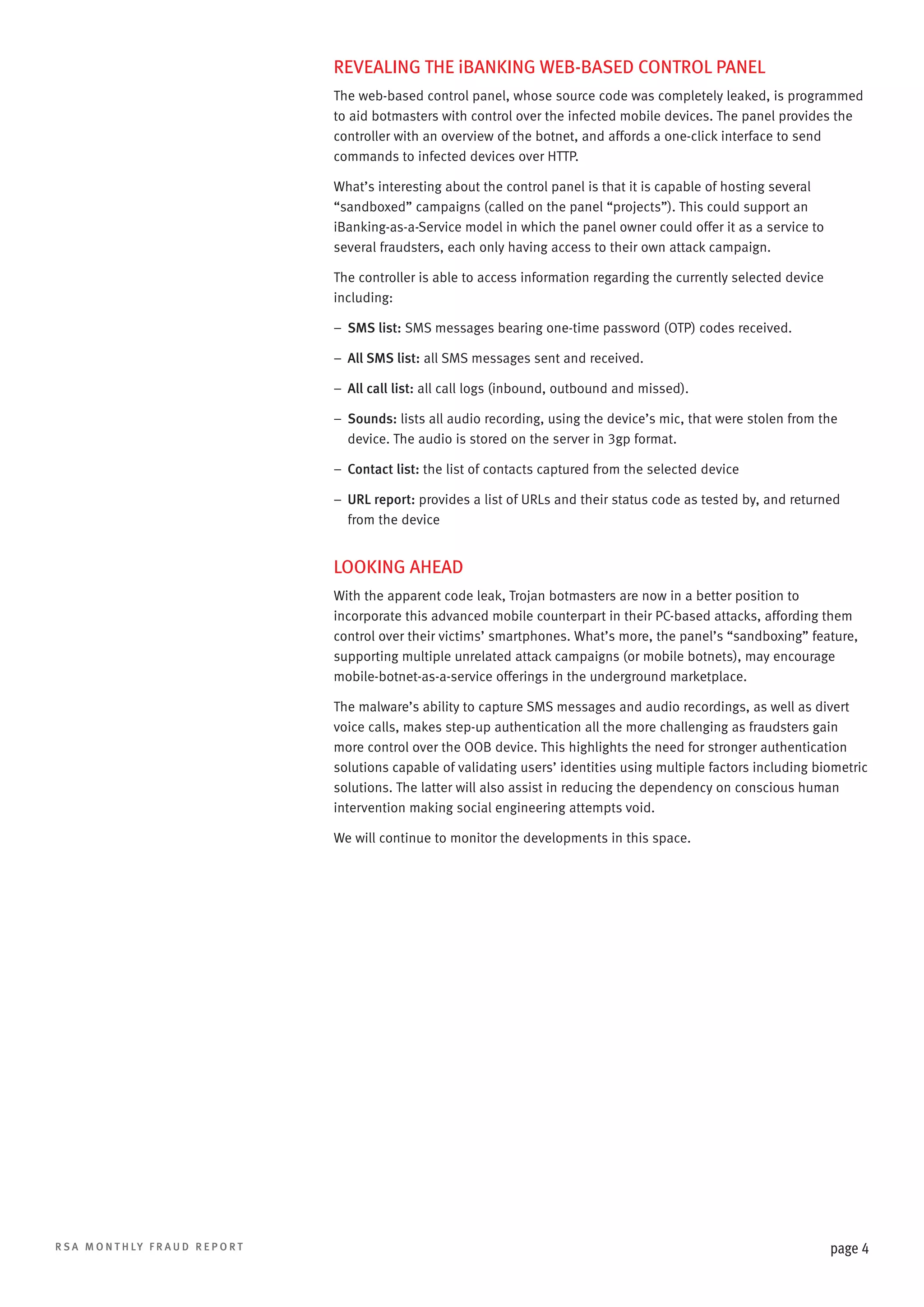 REVEALING THE iBANKING WEB-BASED CONTROL PANEL
The web-based control panel, whose source code was completely leaked, is programmed
to aid botmasters with control over the infected mobile devices. The panel provides the
controller with an overview of the botnet, and affords a one-click interface to send
commands to infected devices over HTTP.
What’s interesting about the control panel is that it is capable of hosting several
“sandboxed” campaigns (called on the panel “projects”). This could support an
iBanking-as-a-Service model in which the panel owner could offer it as a service to
several fraudsters, each only having access to their own attack campaign.
The controller is able to access information regarding the currently selected device
including:
–– SMS list: SMS messages bearing one-time password (OTP) codes received.
–– All SMS list: all SMS messages sent and received.
–– All call list: all call logs (inbound, outbound and missed).
–– Sounds: lists all audio recording, using the device’s mic, that were stolen from the
device. The audio is stored on the server in 3gp format.
–– Contact list: the list of contacts captured from the selected device
––  RL report: provides a list of URLs and their status code as tested by, and returned
U
from the device

LOOKING AHEAD
With the apparent code leak, Trojan botmasters are now in a better position to
incorporate this advanced mobile counterpart in their PC-based attacks, affording them
control over their victims’ smartphones. What’s more, the panel’s “sandboxing” feature,
supporting multiple unrelated attack campaigns (or mobile botnets), may encourage
mobile-botnet-as-a-service offerings in the underground marketplace.
The malware’s ability to capture SMS messages and audio recordings, as well as divert
voice calls, makes step-up authentication all the more challenging as fraudsters gain
more control over the OOB device. This highlights the need for stronger authentication
solutions capable of validating users’ identities using multiple factors including biometric
solutions. The latter will also assist in reducing the dependency on conscious human
intervention making social engineering attempts void.
We will continue to monitor the developments in this space.

R S A M O N T H LY F R A U D R E P O R T

page 4

 