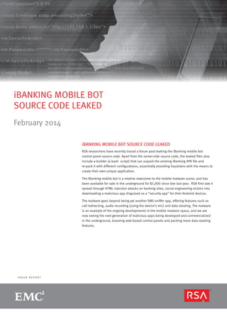 iBANKING MOBILE BOT
SOURCE CODE LEAKED
February 2014
iBANKING MOBILE BOT SOURCE CODE LEAKED
RSA researchers have recently traced a forum post leaking the iBanking mobile bot
control panel source code. Apart from the server-side source code, the leaked files also
include a builder (a bash script) that can unpack the existing iBanking APK file and
re-pack it with different configurations, essentially providing fraudsters with the means to
create their own unique application.
The iBanking mobile bot is a relative newcomer to the mobile malware scene, and has
been available for sale in the underground for $5,000 since late last year. RSA first saw it
spread through HTML injection attacks on banking sites, social engineering victims into
downloading a malicious app disguised as a “security app” for their Android devices.
The malware goes beyond being yet another SMS-sniffer app, offering features such as
call redirecting, audio recording (using the device’s mic) and data stealing. The malware
is an example of the ongoing developments in the mobile malware space, and we are
now seeing the next generation of malicious apps being developed and commercialized
in the underground, boasting web-based control panels and packing more data-stealing
features.

FRAUD REPORT

R S A M O N T H LY F R A U D R E P O R T

page 1

 