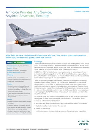 EXECUTIVE SUMMARY
Challenge
The Royal Saudi Air Force (RSAF) protects the skies over the Kingdom of Saudi Arabia
(KSA), providing the first line of defense and supporting military forces. As one of the
largest air forces in the region, it plays a major role in the Middle East and is renowned
as the leader in technology innovation within the Ministry of Defence.
In 2007, the RSAF embarked upon a journey to realign its technology with next-
generation warfare strategy. Prior to this, IT services had evolved organically over
time, which had led to the creation of multiple infrastructures and diverse technical
teams with overlapping skills and responsibilities.
These siloed networks lacked the features, scalability, and integration capabilities
to support new IP-based systems. This fragmented IT approach compounded the
situation by forcing the RSAF to build more physically separated infrastructures
adjacent to each other to support individual projects or applications. Moreover, these
limitations resulted in a significant challenge for RSAF operations and national security.
If a site went down, it could result in the loss of vital feeds and other communications,
in turn prompting the RSAF to initiate unnecessary IT and business operations that
could last for days.
As the RSAF grew and started to move everything to IP, new projects and systems
were unable to utilize any of the existing IT environments. This situation led to:
•	 A lack of collaboration and integration
•	 Redundant and under-utilized systems with duplicated functions in multiple silos
•	 Duplicated staff and administration for each silo
•	 Inability to standardize
•	 Inefficient utilization of space, cooling, power, and service provider capabilities
Customer Case Study
Air Force Provides Any Service,
Anytime, Anywhere, Securely
Royal Saudi Air Force consolidates IT infrastructure with new Cisco network to improve operations,
reduce cost, and easily and quickly launch new services
Customer Name: Royal Saudi Air Force
Industry: Defense
Location: Kingdom of Saudi Arabia
Number of Employees: 20,000
Challenge
•	Maintain critical communications links
•	Reduce organizational complexity and cost
•	Deliver new support services
Solution
•	Service Oriented Architecture featuring
private self-managed MPLS intelligent
infrastructure based on Cisco IP NGN and
Borderless Network design
•	Cisco Network Strategy and Architecture
Services for workshops and network
design services
Results
•	Service provisioning times cut from months
to minutes
•	Downtime reduced from days to seconds
•	New network has near permanent stability
due to almost zero routing updates
•	Trouble tickets down by 80 percent, and
power consumption lowered by 40 percent
© 2013 Cisco and/or its affiliates. All rights reserved. This document is Cisco Public Information.		 Page 1 of 4
 
