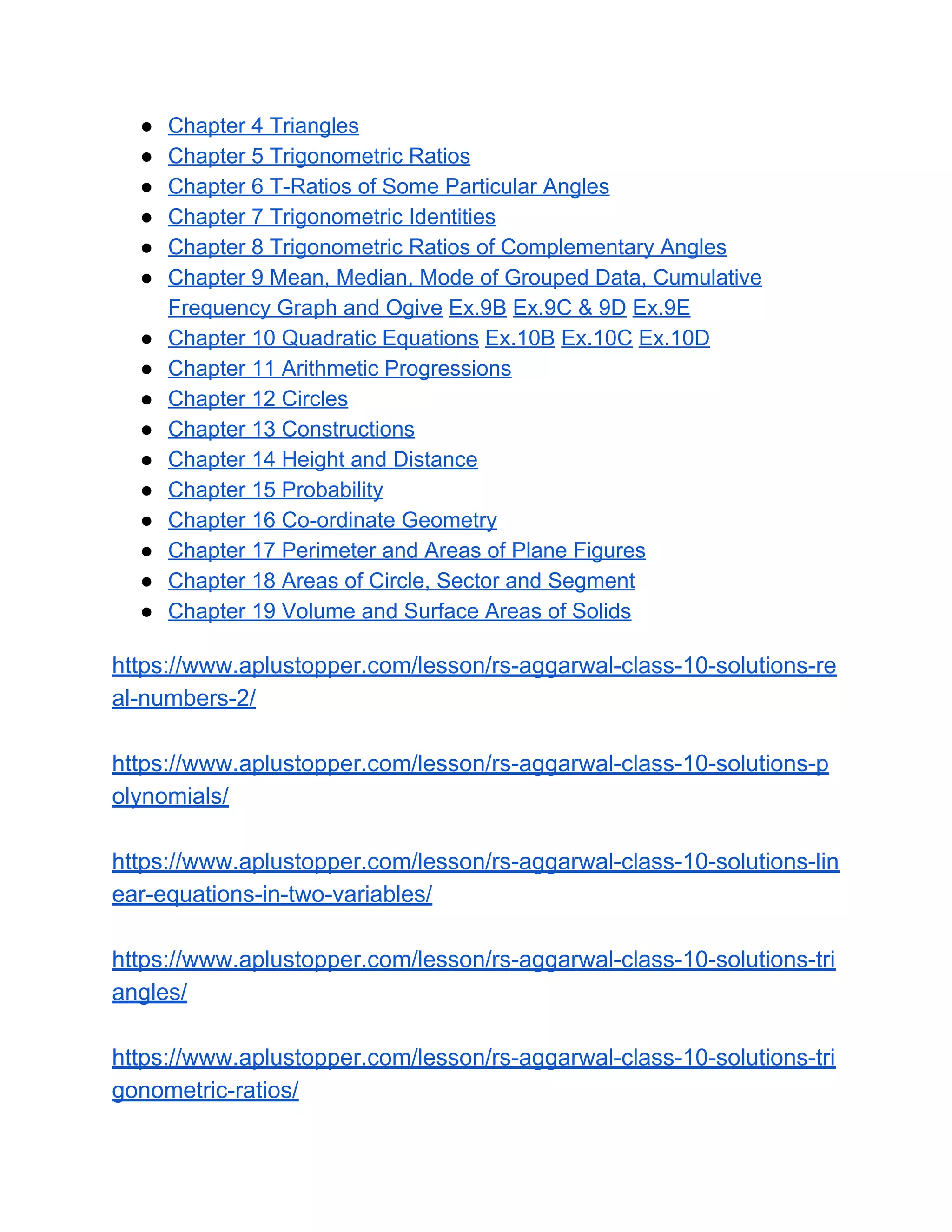 ● Chapter 4 Triangles
● Chapter 5 Trigonometric Ratios
● Chapter 6 T-Ratios of Some Particular Angles
● Chapter 7 Trigonometric Identities
● Chapter 8 Trigonometric Ratios of Complementary Angles
● Chapter 9 Mean, Median, Mode of Grouped Data, Cumulative
Frequency Graph and Ogive​ ​Ex.9B​ ​Ex.9C & 9D​ ​Ex.9E
● Chapter 10 Quadratic Equations​ ​Ex.10B​ ​Ex.10C​ ​Ex.10D
● Chapter 11 Arithmetic Progressions
● Chapter 12 Circles
● Chapter 13 Constructions
● Chapter 14 Height and Distance
● Chapter 15 Probability
● Chapter 16 Co-ordinate Geometry
● Chapter 17 Perimeter and Areas of Plane Figures
● Chapter 18 Areas of Circle, Sector and Segment
● Chapter 19 Volume and Surface Areas of Solids
https://www.aplustopper.com/lesson/rs-aggarwal-class-10-solutions-re
al-numbers-2/
https://www.aplustopper.com/lesson/rs-aggarwal-class-10-solutions-p
olynomials/
https://www.aplustopper.com/lesson/rs-aggarwal-class-10-solutions-lin
ear-equations-in-two-variables/
https://www.aplustopper.com/lesson/rs-aggarwal-class-10-solutions-tri
angles/
https://www.aplustopper.com/lesson/rs-aggarwal-class-10-solutions-tri
gonometric-ratios/
 