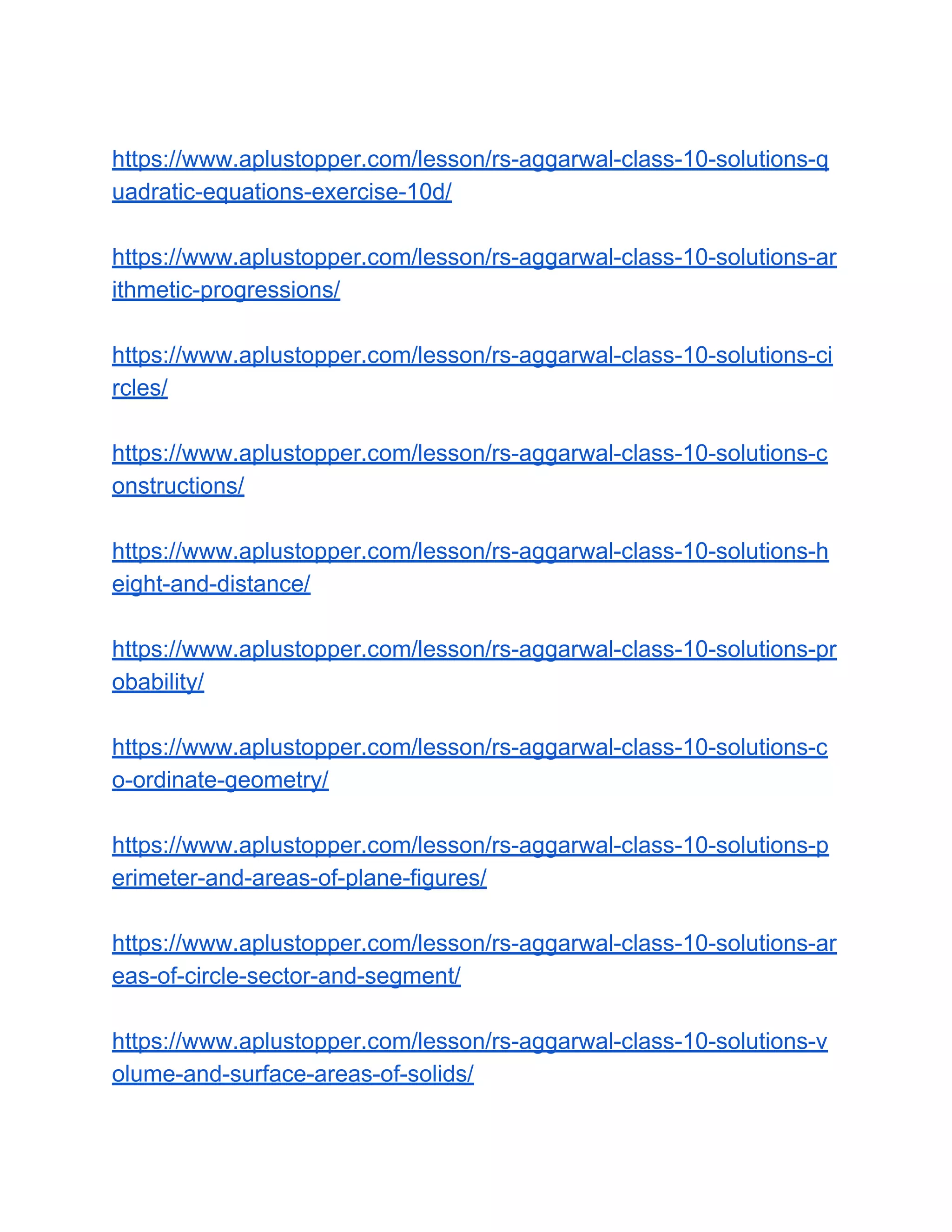 https://www.aplustopper.com/lesson/rs-aggarwal-class-10-solutions-q
uadratic-equations-exercise-10d/
https://www.aplustopper.com/lesson/rs-aggarwal-class-10-solutions-ar
ithmetic-progressions/
https://www.aplustopper.com/lesson/rs-aggarwal-class-10-solutions-ci
rcles/
https://www.aplustopper.com/lesson/rs-aggarwal-class-10-solutions-c
onstructions/
https://www.aplustopper.com/lesson/rs-aggarwal-class-10-solutions-h
eight-and-distance/
https://www.aplustopper.com/lesson/rs-aggarwal-class-10-solutions-pr
obability/
https://www.aplustopper.com/lesson/rs-aggarwal-class-10-solutions-c
o-ordinate-geometry/
https://www.aplustopper.com/lesson/rs-aggarwal-class-10-solutions-p
erimeter-and-areas-of-plane-figures/
https://www.aplustopper.com/lesson/rs-aggarwal-class-10-solutions-ar
eas-of-circle-sector-and-segment/
https://www.aplustopper.com/lesson/rs-aggarwal-class-10-solutions-v
olume-and-surface-areas-of-solids/
 