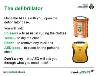 The defibrillator
Once the AED is with you, open the
defibrillator case.
You will find:
Scissors – to assist in cutting the clothes
Towel – to dry the chest
Razor – to remove any thick hair
AED pads – to place on the persons
chest
Don’t worry – the AED will talk you
through what you need to do!
 