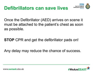 Defibrillators can save lives
Once the Defibrillator (AED) arrives on scene it
must be attached to the patient’s chest as soon
as possible.
STOP CPR and get the defibrillator pads on!
Any delay may reduce the chance of success.
 