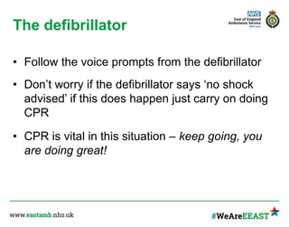 The defibrillator
• Follow the voice prompts from the defibrillator
• Don’t worry if the defibrillator says ‘no shock
advised’ if this does happen just carry on doing
CPR
• CPR is vital in this situation – keep going, you
are doing great!
 