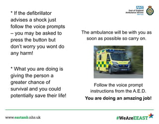 * If the defibrillator
advises a shock just
follow the voice prompts
– you may be asked to
press the button but
don’t worry you wont do
any harm!
* What you are doing is
giving the person a
greater chance of
survival and you could
potentially save their life!
The ambulance will be with you as
soon as possible so carry on.
Follow the voice prompt
instructions from the A.E.D.
You are doing an amazing job!
 