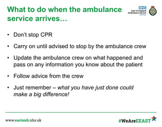 What to do when the ambulance
service arrives…
• Don’t stop CPR
• Carry on until advised to stop by the ambulance crew
• Update the ambulance crew on what happened and
pass on any information you know about the patient
• Follow advice from the crew
• Just remember – what you have just done could
make a big difference!
 