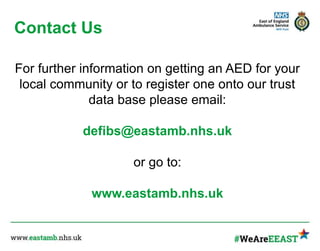 Contact Us
For further information on getting an AED for your
local community or to register one onto our trust
data base please email:
defibs@eastamb.nhs.uk
or go to:
www.eastamb.nhs.uk
 