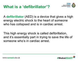 What is a ‘defibrillator’?
A defibrillator (AED) is a device that gives a high
energy electric shock to the heart of someone
who has collapsed and is in cardiac arrest.
This high energy shock is called defibrillation,
and it’s essentially part in trying to save the life of
someone who’s in cardiac arrest.
 