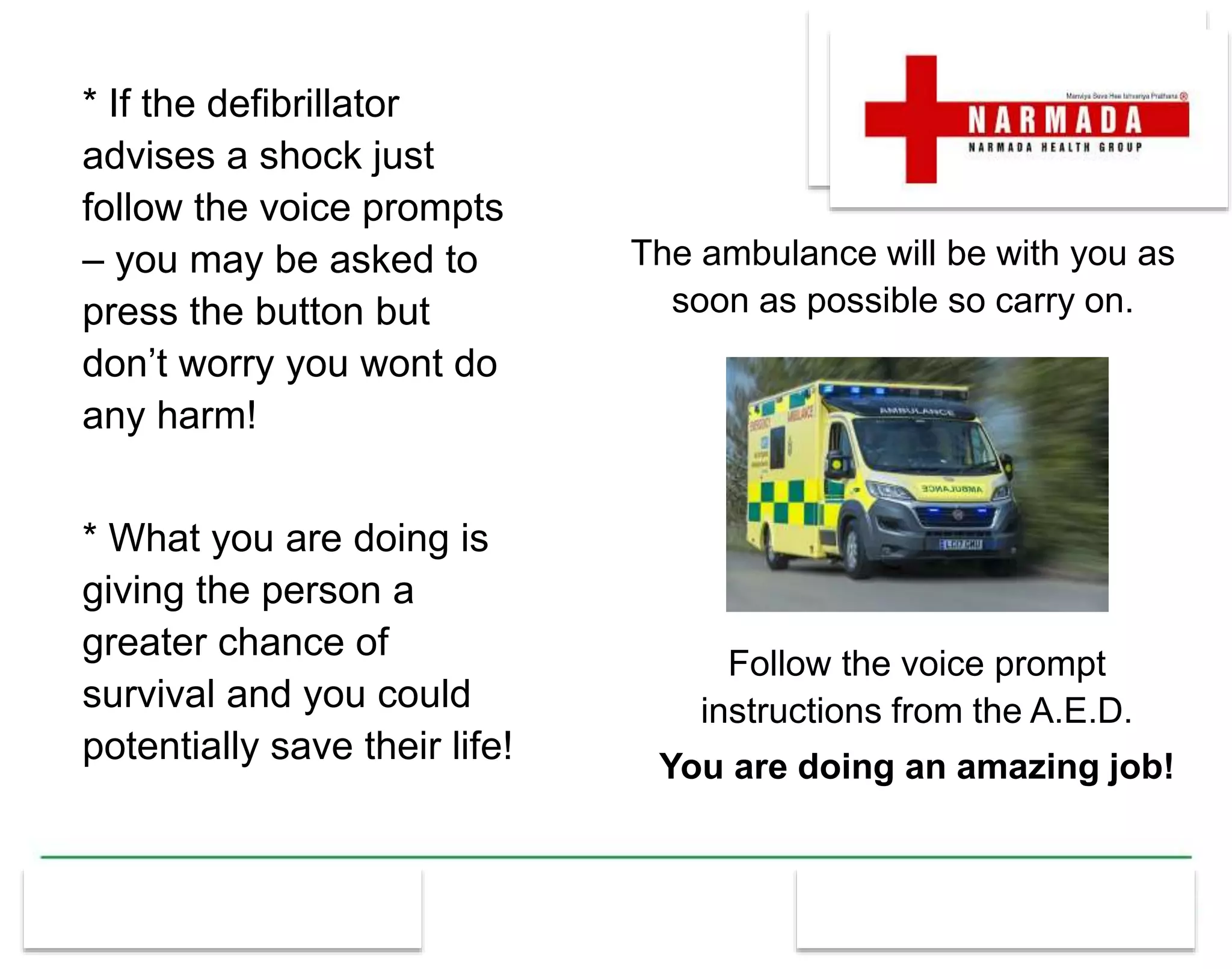 * If the defibrillator
advises a shock just
follow the voice prompts
– you may be asked to
press the button but
don’t worry you wont do
any harm!
* What you are doing is
giving the person a
greater chance of
survival and you could
potentially save their life!
The ambulance will be with you as
soon as possible so carry on.
Follow the voice prompt
instructions from the A.E.D.
You are doing an amazing job!
 