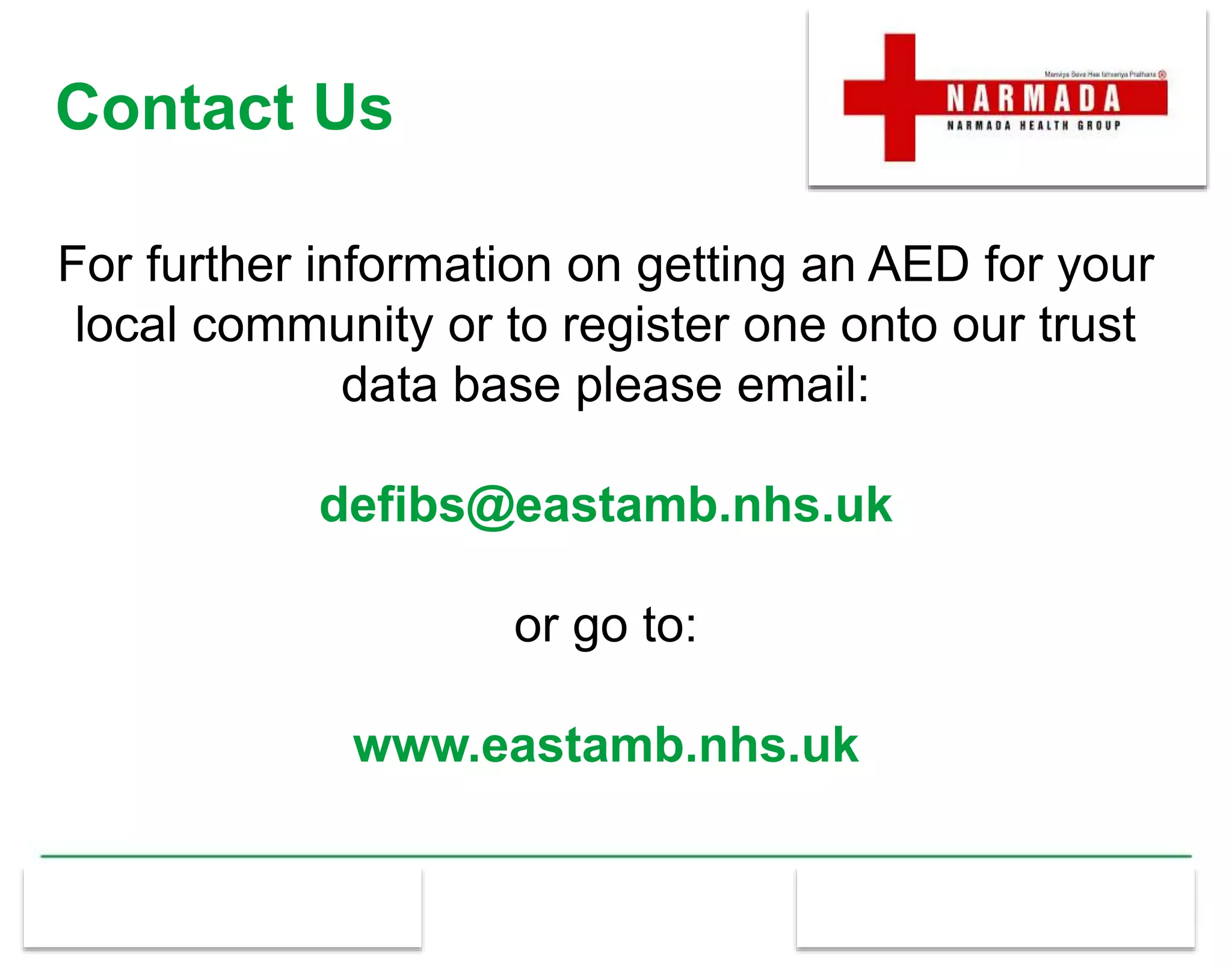 Contact Us
For further information on getting an AED for your
local community or to register one onto our trust
data base please email:
defibs@eastamb.nhs.uk
or go to:
www.eastamb.nhs.uk
 