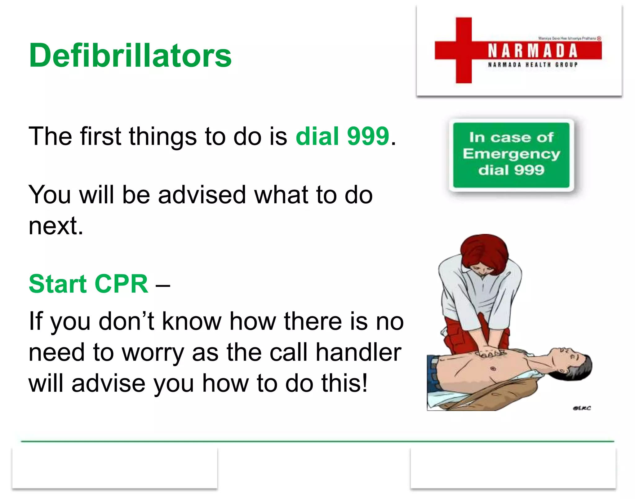 Defibrillators
The first things to do is dial 999.
You will be advised what to do
next.
Start CPR –
If you don’t know how there is no
need to worry as the call handler
will advise you how to do this!
 