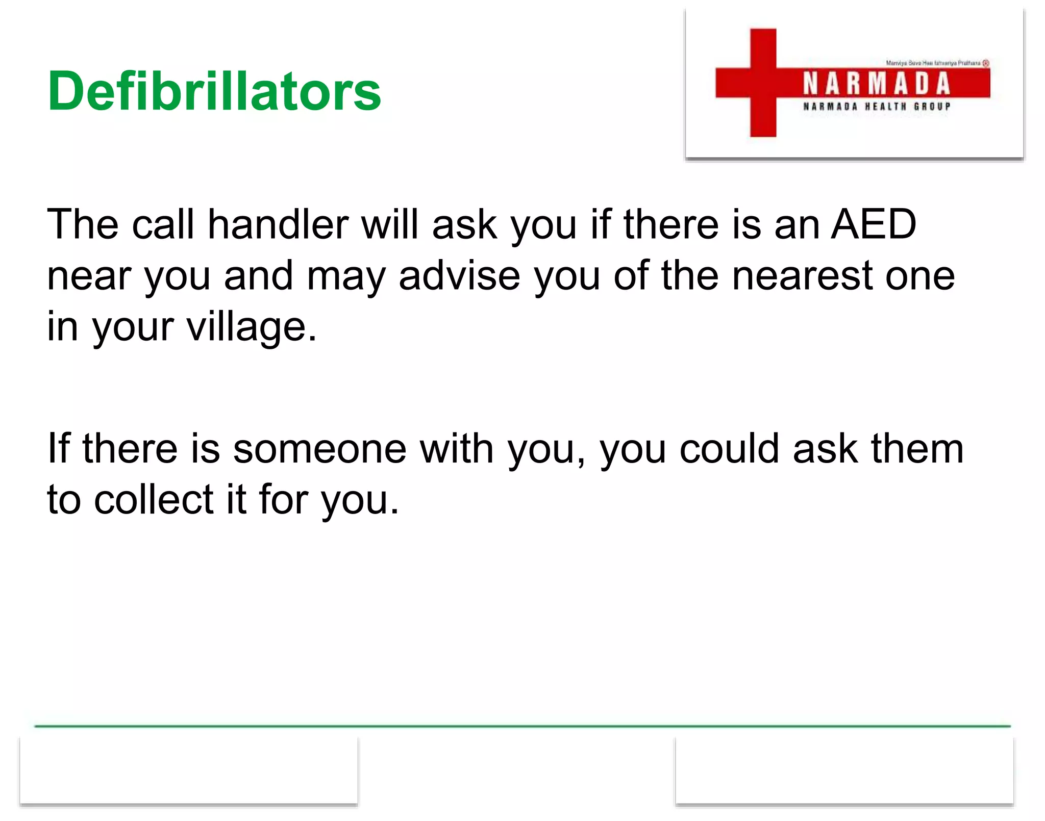 Defibrillators
The call handler will ask you if there is an AED
near you and may advise you of the nearest one
in your village.
If there is someone with you, you could ask them
to collect it for you.
 