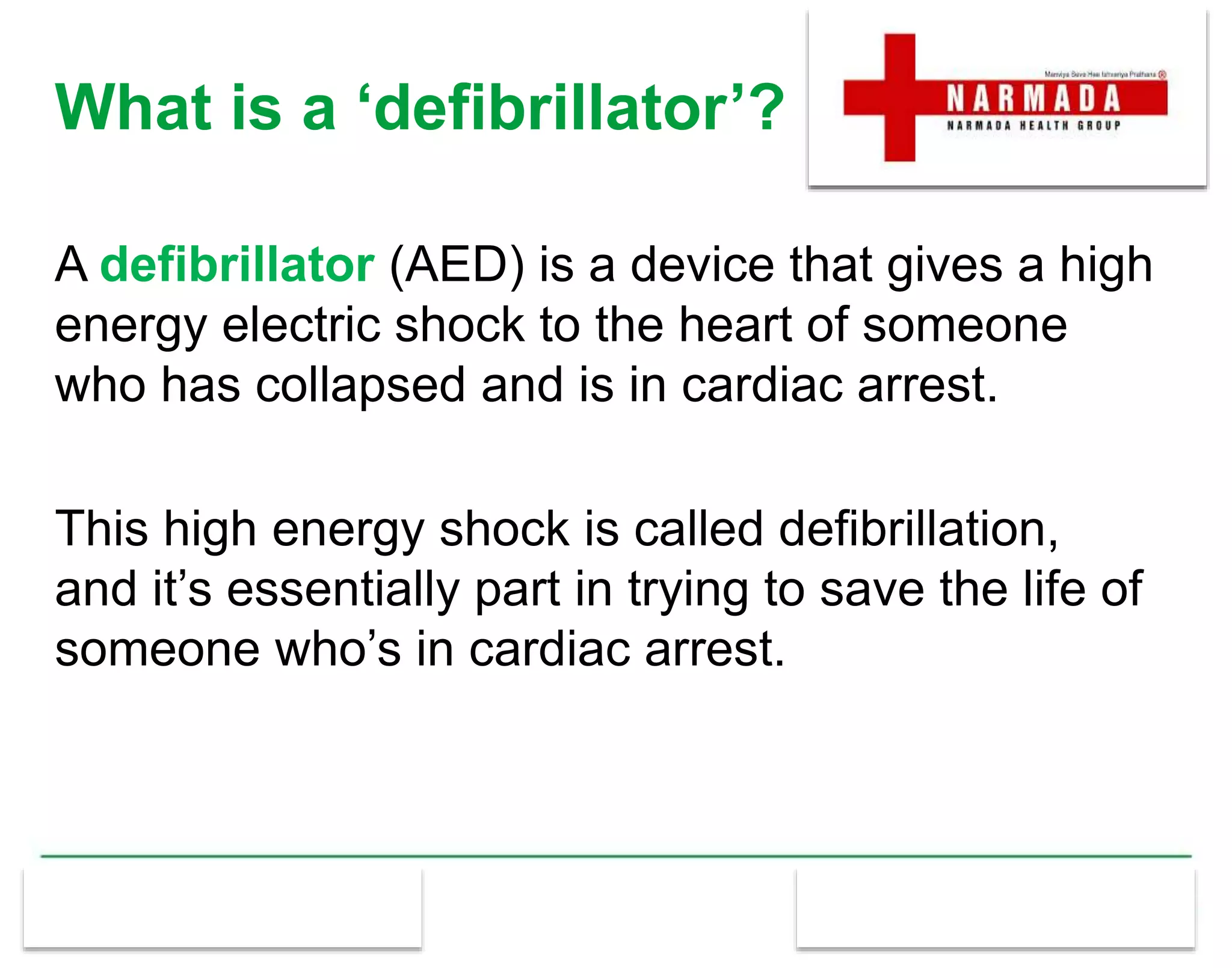 What is a ‘defibrillator’?
A defibrillator (AED) is a device that gives a high
energy electric shock to the heart of someone
who has collapsed and is in cardiac arrest.
This high energy shock is called defibrillation,
and it’s essentially part in trying to save the life of
someone who’s in cardiac arrest.
 