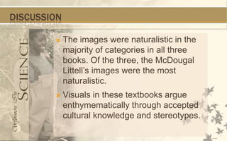 DISCUSSION

            The images were naturalistic in the
             majority of categories in all three
             books. Of the three, the McDougal
             Littell’s images were the most
             naturalistic.
            Visuals in these textbooks argue
             enthymematically through accepted
             cultural knowledge and stereotypes.
 