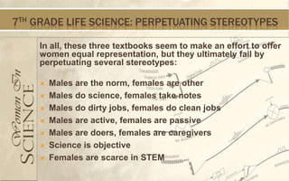 7TH GRADE LIFE SCIENCE: PERPETUATING STEREOTYPES

    In all, these three textbooks seem to make an effort to offer
    women equal representation, but they ultimately fail by
    perpetuating several stereotypes:

       Males are the norm, females are other
       Males do science, females take notes
       Males do dirty jobs, females do clean jobs
       Males are active, females are passive
       Males are doers, females are caregivers
       Science is objective
       Females are scarce in STEM
 