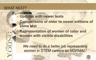 WHAT NEXT?

      Updates with newer texts
      Comparisons of older to newer editions of
       same text
      Representation of women of color and
       women with visible disabilities

         We need to do a better job representing
         women in STEM careers as NORMAL!
 