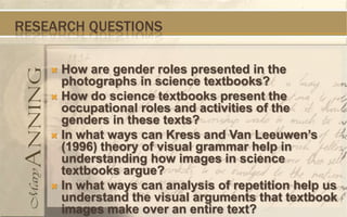 RESEARCH QUESTIONS

     How are gender roles presented in the
      photographs in science textbooks?
     How do science textbooks present the
      occupational roles and activities of the
      genders in these texts?
     In what ways can Kress and Van Leeuwen’s
      (1996) theory of visual grammar help in
      understanding how images in science
      textbooks argue?
     In what ways can analysis of repetition help us
      understand the visual arguments that textbook
      images make over an entire text?
 