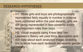 RESEARCH HYPOTHESES

     H1: While girls and boys are photographically
      represented fairly equally in number in science
      texts published within the past decade, girls are
      still being represented in less-powerful and/or
      less-important roles than boys.
     H2: Visual analysis using Kress and Van
      Leeuwen’s theory will yield thick description and
      rich data about each analyzed image, enabling
      me to show how each textbook represents gender
      visually.
 
