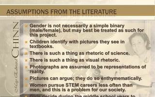 ASSUMPTIONS FROM THE LITERATURE

        Gender is not necessarily a simple binary
         (male/female), but may best be treated as such for
         this project.
        Children identify with pictures they see in
         textbooks.
        There is such a thing as rhetoric of science.
        There is such a thing as visual rhetoric.
        Photographs are assumed to be representations of
         reality.
        Pictures can argue; they do so enthymematically.
        Women pursue STEM careers less often than
         men, and this is a problem for our society.
 