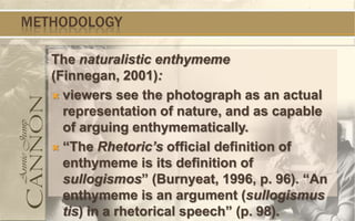 METHODOLOGY

   The naturalistic enthymeme
   (Finnegan, 2001):
    viewers see the photograph as an actual
     representation of nature, and as capable
     of arguing enthymematically.
    “The Rhetoric’s official definition of
     enthymeme is its definition of
     sullogismos” (Burnyeat, 1996, p. 96). “An
     enthymeme is an argument (sullogismus
     tis) in a rhetorical speech” (p. 98).
 