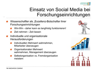 Einsatz von Social Media bei
12
                         Forschungseinrichtungen
     Wissenschaftler als „Exzellenz-Botschafter ihrer
     Forschungseinrichtungen
        Win-Win - daher kann es langfristig funktionieren!
        Zeit nehmen - Zeit lassen
     Individuelle und organisationale
     Herausforderungen
        Individuellen Mehrwert wahrnehmen,
        Mitarbeiter überzeugen
        Organisationalen Mehrwert
        wahrnehmen, Management überzeugen
        Selbstorganisation vs. Fremdorganisation
        meistern
 