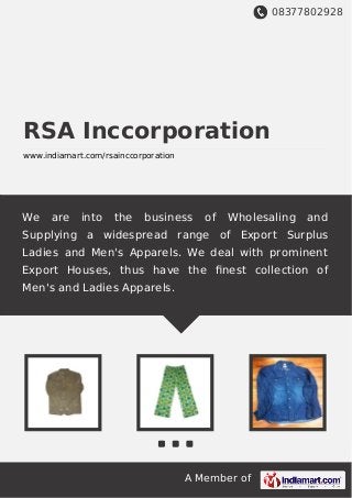 08377802928
A Member of
RSA Inccorporation
www.indiamart.com/rsainccorporation
We are into the business of Wholesaling and
Supplying a widespread range of Export Surplus
Ladies and Men's Apparels. We deal with prominent
Export Houses, thus have the ﬁnest collection of
Men's and Ladies Apparels.
 