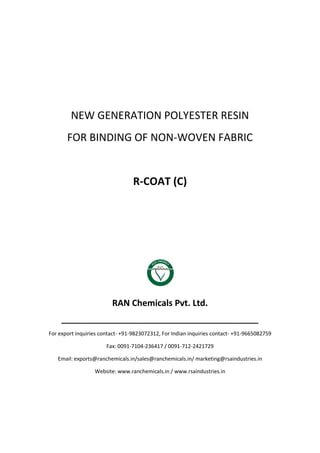 NEW GENERATION POLYESTER RESIN
FOR BINDING OF NON-WOVEN FABRIC
R-COAT (C)
RAN Chemicals Pvt. Ltd.
______________________________________________
For export inquiries contact- +91-9823072312, For Indian inquiries contact- +91-9665082759
Fax: 0091-7104-236417 / 0091-712-2421729
Email: exports@ranchemicals.in/sales@ranchemicals.in/ marketing@rsaindustries.in
Website: www.ranchemicals.in / www.rsaindustries.in
 