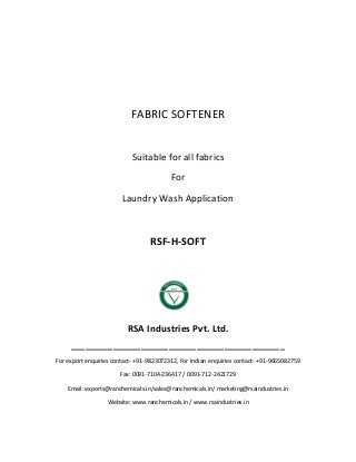 FABRIC SOFTENER
Suitable for all fabrics
For
Laundry Wash Application
RSF-H-SOFT
RSA Industries Pvt. Ltd.
______________________________________________
For export enquiries contact- +91-9823072312, For Indian enquiries contact- +91-9665082759
Fax: 0091-7104-236417 / 0091-712-2421729
Email: exports@ranchemicals.in/sales@ranchemicals.in/ marketing@rsaindustries.in
Website: www.ranchemicals.in / www.rsaindustries.in
 