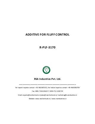 ADDITIVE FOR FLUFF CONTROL
R-PLF-3170
RSA Industries Pvt. Ltd.
______________________________________________
For export inquiries contact- +91-9823072312, For Indian inquiries contact- +91-9665082759
Fax: 0091-7104-236417 / 0091-712-2421729
Email: exports@ranchemicals.in/sales@ranchemicals.in/ marketing@rsaindustries.in
Website: www.ranchemicals.in / www.rsaindustries.in
 