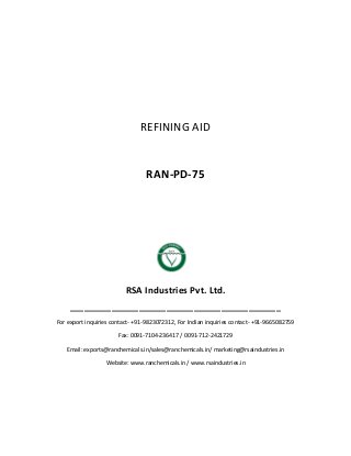 REFINING AID
RAN-PD-75
RSA Industries Pvt. Ltd.
______________________________________________
For export inquiries contact- +91-9823072312, For Indian inquiries contact- +91-9665082759
Fax: 0091-7104-236417 / 0091-712-2421729
Email: exports@ranchemicals.in/sales@ranchemicals.in/ marketing@rsaindustries.in
Website: www.ranchemicals.in / www.rsaindustries.in
 