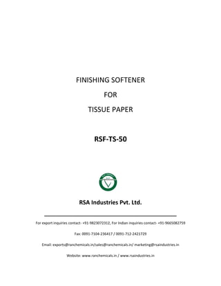 FINISHING SOFTENER
FOR
TISSUE PAPER
RSF-TS-50
RSA Industries Pvt. Ltd.
______________________________________________
For export inquiries contact- +91-9823072312, For Indian inquiries contact- +91-9665082759
Fax: 0091-7104-236417 / 0091-712-2421729
Email: exports@ranchemicals.in/sales@ranchemicals.in/ marketing@rsaindustries.in
Website: www.ranchemicals.in / www.rsaindustries.in
 