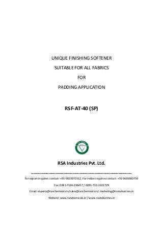 UNIQUE FINISHING SOFTENER
SUITABLE FOR ALL FABRICS
FOR
PADDING APPLICATION
RSF-AT-40 (SP)
RSA Industries Pvt. Ltd.
______________________________________________
For export inquiries contact- +91-9823072312, For Indian inquiries contact- +91-9665082759
Fax: 0091-7104-236417 / 0091-712-2421729
Email: exports@ranchemicals.in/sales@ranchemicals.in/ marketing@rsaindustries.in
Website: www.ranchemicals.in / www.rsaindustries.in
 