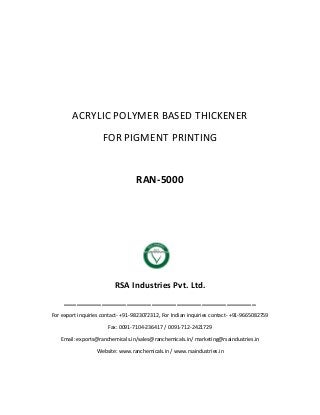 ACRYLIC POLYMER BASED THICKENER
FOR PIGMENT PRINTING
RAN-5000
RSA Industries Pvt. Ltd.
______________________________________________
For export inquiries contact- +91-9823072312, For Indian inquiries contact- +91-9665082759
Fax: 0091-7104-236417 / 0091-712-2421729
Email: exports@ranchemicals.in/sales@ranchemicals.in/ marketing@rsaindustries.in
Website: www.ranchemicals.in / www.rsaindustries.in
 