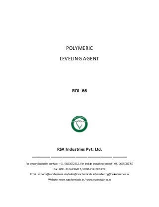 POLYMERIC
LEVELING AGENT
RDL-66
RSA Industries Pvt. Ltd.
______________________________________________
For export inquiries contact- +91-9823072312, For Indian inquiries contact- +91-9665082759
Fax: 0091-7104-236417 / 0091-712-2421729
Email: exports@ranchemicals.in/sales@ranchemicals.in/ marketing@rsaindustries.in
Website: www.ranchemicals.in / www.rsaindustries.in
 