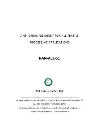 ANTI-CREASING AGENT FOR ALL TEXTILE
PROCESSING APPLICATIONS
RAN-ACL-51
RSA Industries Pvt. Ltd.
______________________________________________
For export inquiries contact- +91-9823072312, For Indian inquiries contact- +91-9665082759
Fax: 0091-7104-236417 / 0091-712-2421729
Email: exports@ranchemicals.in/sales@ranchemicals.in/ marketing@rsaindustries.in
Website: www.ranchemicals.in / www.rsaindustries.in
 