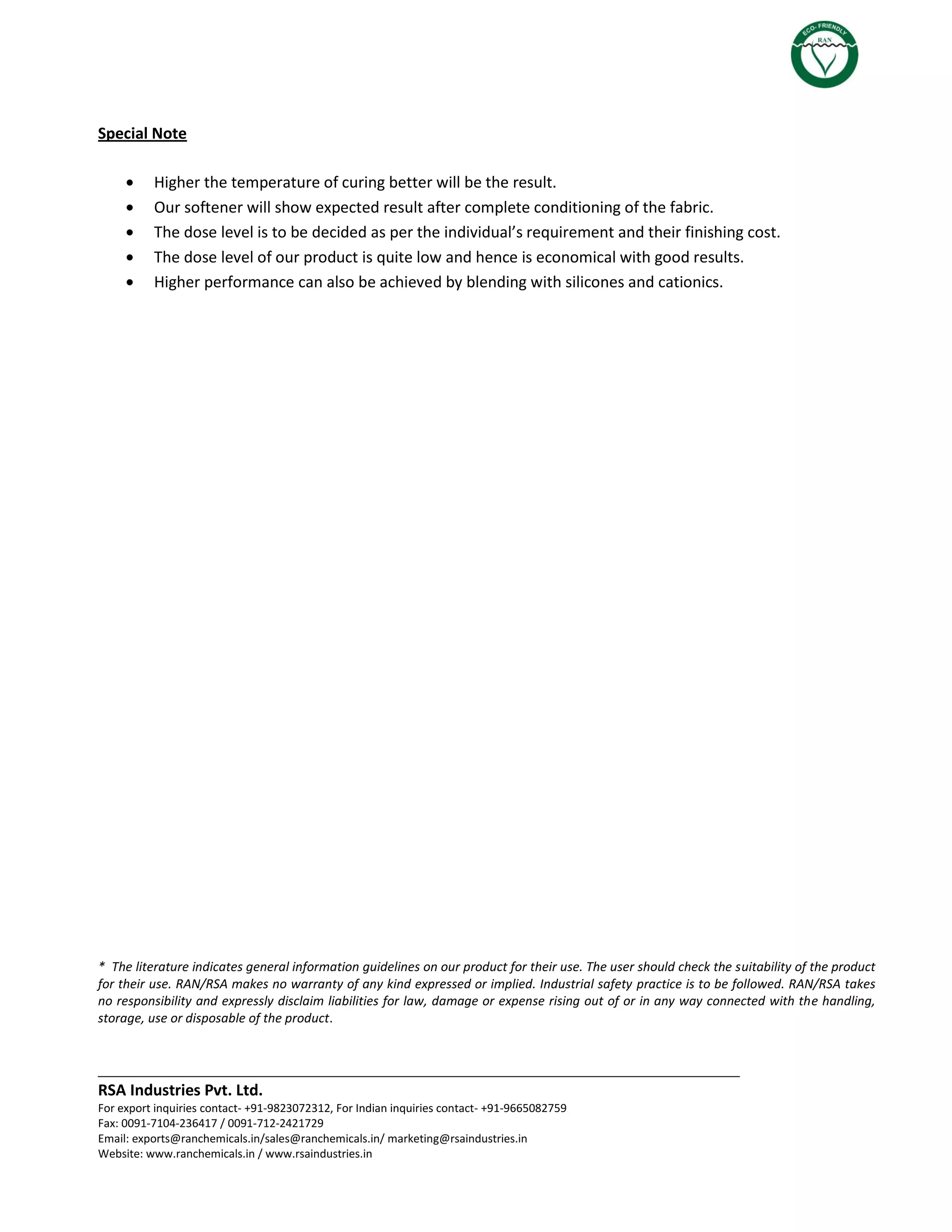 ___________________________________________________________________________
RSA Industries Pvt. Ltd.
For export inquiries contact- +91-9823072312, For Indian inquiries contact- +91-9665082759
Fax: 0091-7104-236417 / 0091-712-2421729
Email: exports@ranchemicals.in/sales@ranchemicals.in/ marketing@rsaindustries.in
Website: www.ranchemicals.in / www.rsaindustries.in
Special Note
Higher the temperature of curing better will be the result.
Our softener will show expected result after complete conditioning of the fabric.
The dose level is to be decided as per the individual’s requirement and their finishing cost.
The dose level of our product is quite low and hence is economical with good results.
Higher performance can also be achieved by blending with silicones and cationics.
* The literature indicates general information guidelines on our product for their use. The user should check the suitability of the product
for their use. RAN/RSA makes no warranty of any kind expressed or implied. Industrial safety practice is to be followed. RAN/RSA takes
no responsibility and expressly disclaim liabilities for law, damage or expense rising out of or in any way connected with the handling,
storage, use or disposable of the product.
 