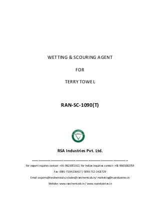 WETTING & SCOURING AGENT
FOR
TERRY TOWEL
RAN-SC-1090(T)
RSA Industries Pvt. Ltd.
______________________________________________
For export inquiries contact- +91-9823072312, For Indian inquiries contact- +91-9665082759
Fax: 0091-7104-236417 / 0091-712-2421729
Email: exports@ranchemicals.in/sales@ranchemicals.in/ marketing@rsaindustries.in
Website: www.ranchemicals.in / www.rsaindustries.in
 